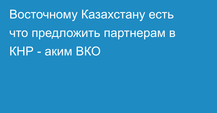 Восточному Казахстану есть что предложить партнерам в КНР - аким ВКО