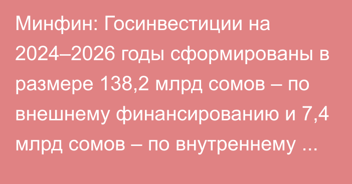 Минфин: Госинвестиции на 2024–2026 годы сформированы в размере 138,2 млрд сомов – по внешнему финансированию и 7,4 млрд сомов – по внутреннему финансированию