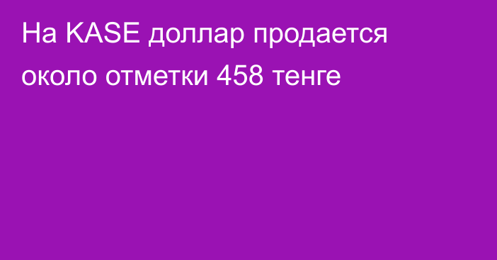 На KASE доллар продается около отметки 458 тенге