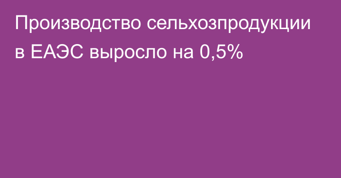 Производство сельхозпродукции в ЕАЭС выросло на 0,5%