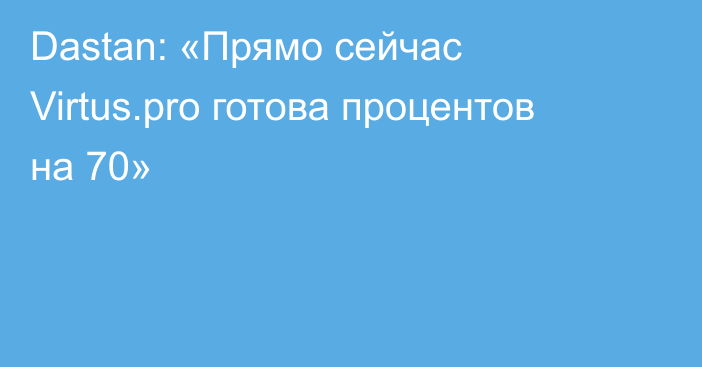 Dastan: «Прямо сейчас Virtus.pro готова процентов на 70»