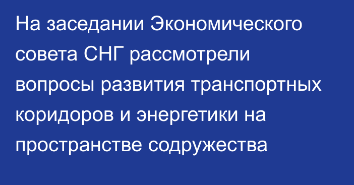 На заседании Экономического совета СНГ рассмотрели вопросы развития транспортных коридоров и энергетики на пространстве содружества