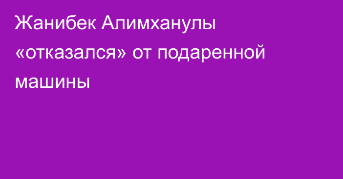 Жанибек Алимханулы «отказался» от подаренной машины