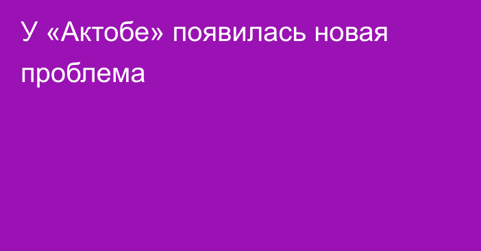 У «Актобе» появилась новая проблема