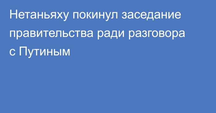 Нетаньяху покинул заседание правительства ради разговора с Путиным