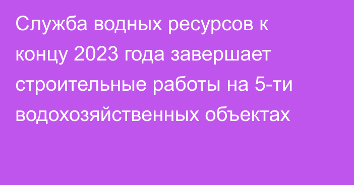 Служба водных ресурсов к концу 2023 года завершает строительные работы на 5-ти  водохозяйственных объектах