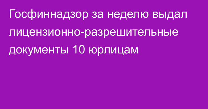 Госфиннадзор за неделю выдал лицензионно-разрешительные документы 10 юрлицам