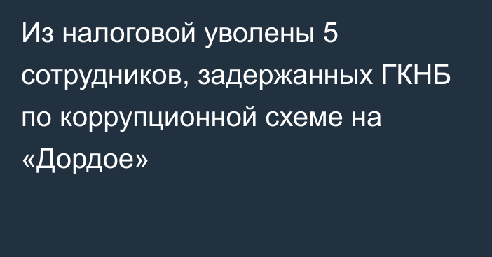 Из налоговой уволены 5 сотрудников, задержанных ГКНБ по коррупционной схеме на «Дордое»