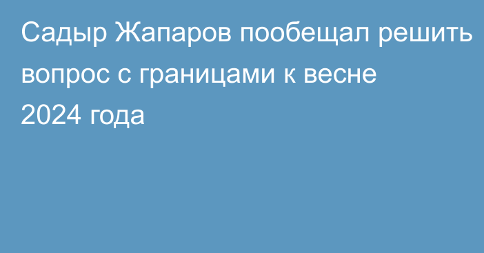 Садыр Жапаров пообещал решить вопрос с границами к весне 2024 года