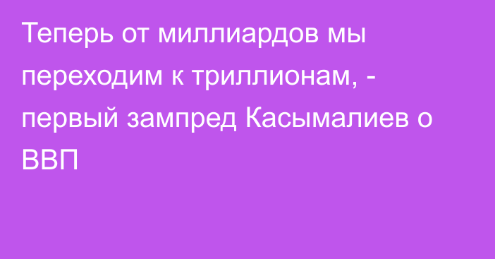 Теперь от миллиардов мы переходим к триллионам, -  первый зампред Касымалиев о ВВП