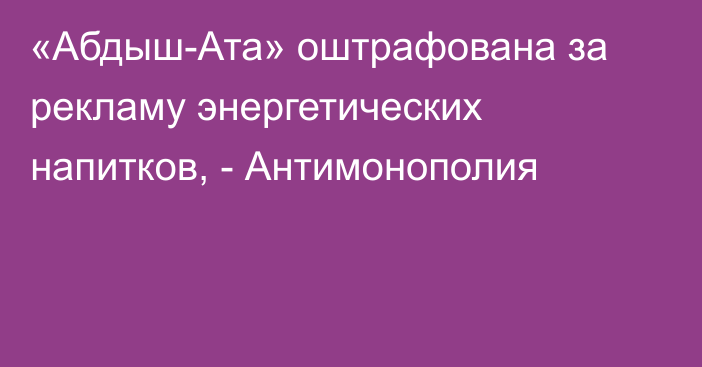 «Абдыш-Ата» оштрафована за рекламу энергетических напитков, - Антимонополия