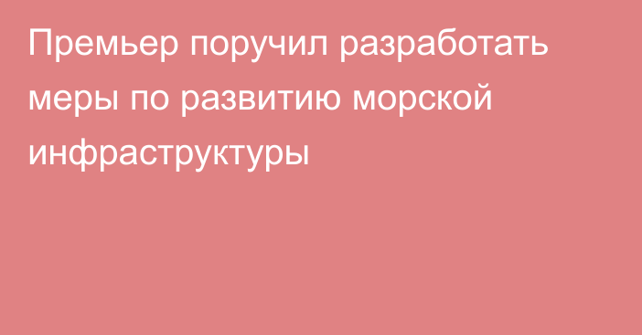 Премьер поручил разработать меры по развитию морской инфраструктуры