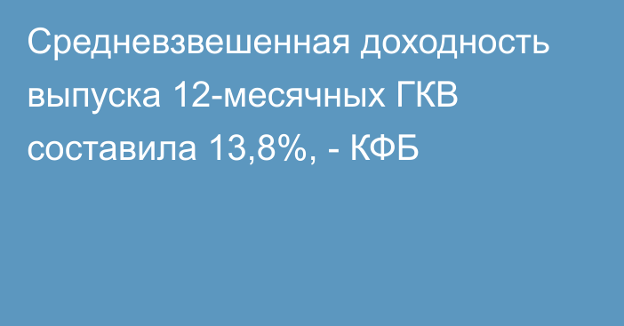 Средневзвешенная доходность выпуска 12-месячных ГКВ составила 13,8%, - КФБ