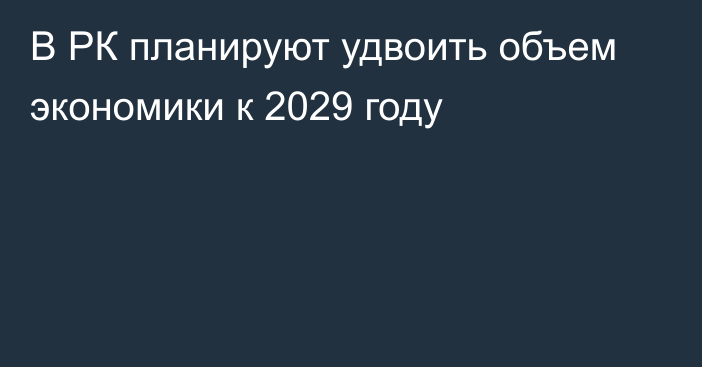 В РК планируют удвоить объем экономики к 2029 году