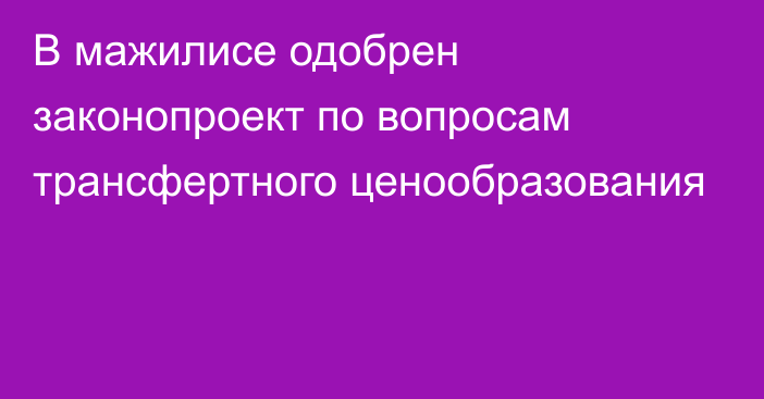 В мажилисе одобрен законопроект по вопросам трансфертного ценообразования