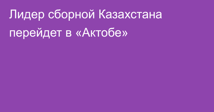 Лидер сборной Казахстана перейдет в «Актобе»