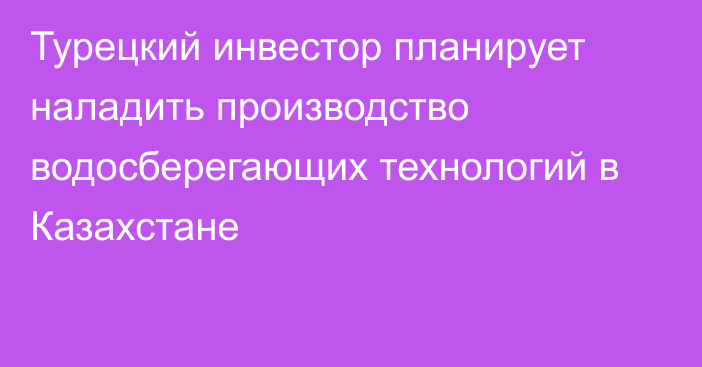 Турецкий инвестор планирует наладить производство водосберегающих технологий в Казахстане