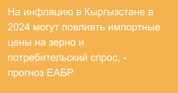 На инфляцию в Кыргызстане в 2024 могут повлиять импортные цены на зерно и потребительский спрос, - прогноз ЕАБР