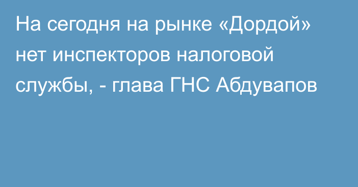 На сегодня на рынке «Дордой» нет инспекторов налоговой службы, - глава ГНС Абдувапов