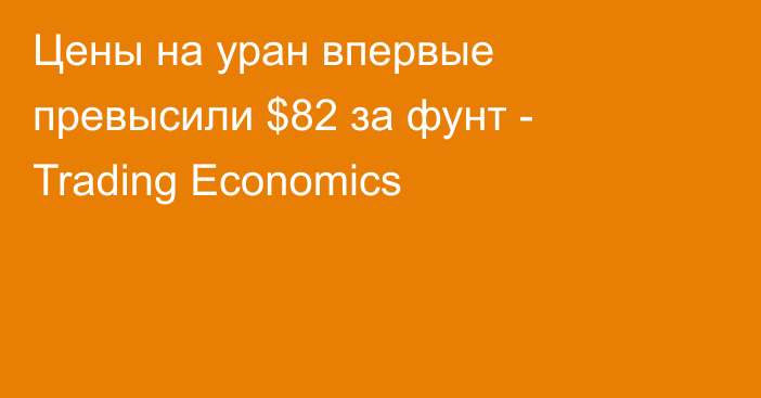 Цены на уран впервые превысили $82 за фунт - Trading Economics