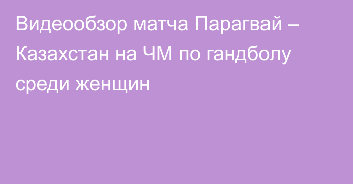 Видеообзор матча Парагвай – Казахстан на ЧМ по гандболу среди женщин