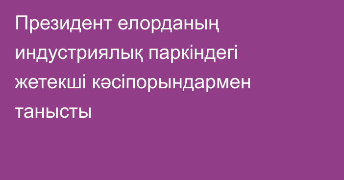 Президент елорданың индустриялық паркіндегі жетекші кәсіпорындармен танысты