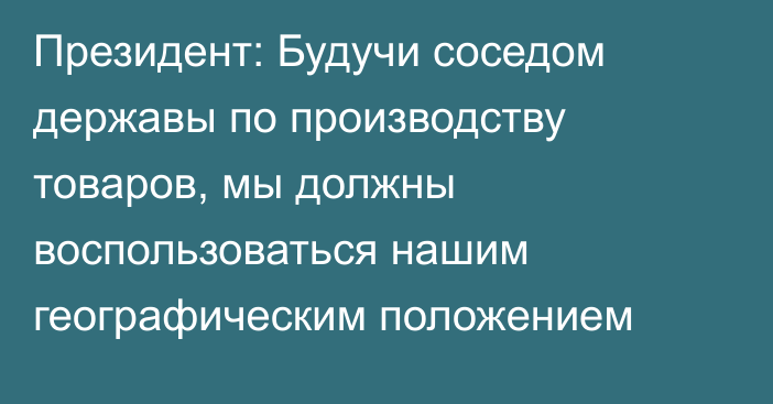 Президент: Будучи соседом державы по производству товаров, мы должны воспользоваться нашим географическим положением
