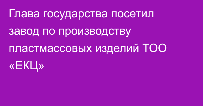 Глава государства посетил завод по производству пластмассовых изделий ТОО «ЕКЦ»