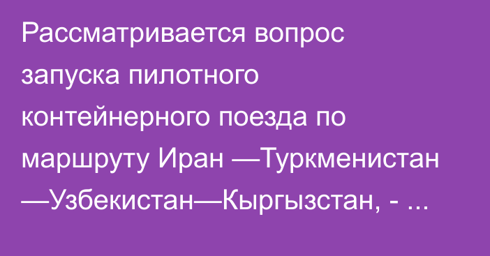 Рассматривается вопрос запуска пилотного контейнерного поезда  по маршруту Иран —Туркменистан —Узбекистан—Кыргызстан, - президент