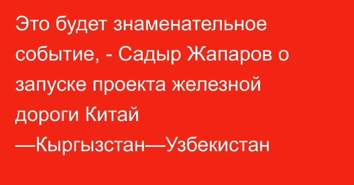 Это будет знаменательное событие, - Садыр Жапаров о  запуске проекта  железной дороги Китай —Кыргызстан—Узбекистан