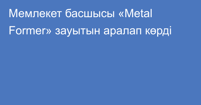 Мемлекет басшысы «Metal Former» зауытын аралап көрді