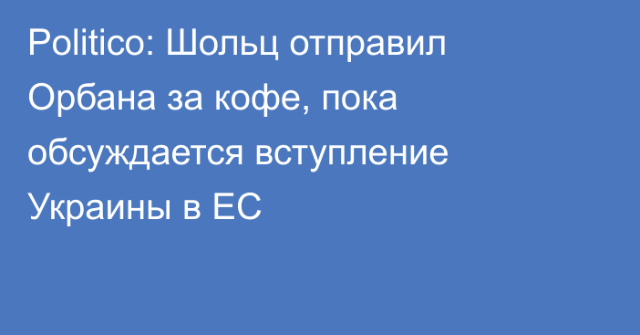 Politico: Шольц отправил Орбана за кофе, пока обсуждается вступление Украины в ЕС