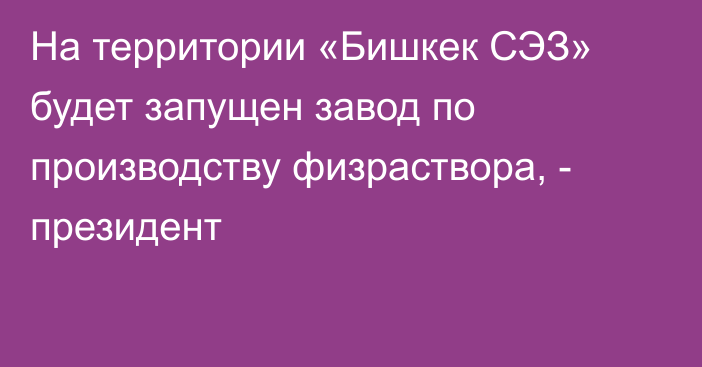 На территории «Бишкек СЭЗ» будет запущен завод по производству физраствора, - президент