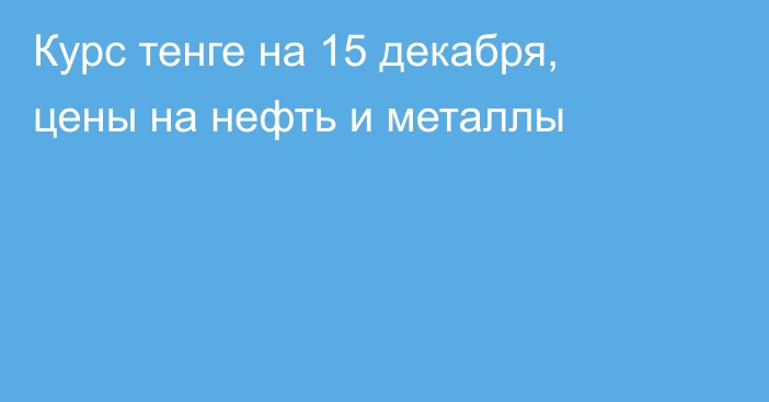 Курс тенге на 15 декабря, цены на нефть и металлы