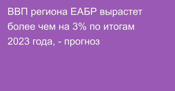 ВВП региона ЕАБР вырастет более чем на 3% по итогам 2023 года, - прогноз