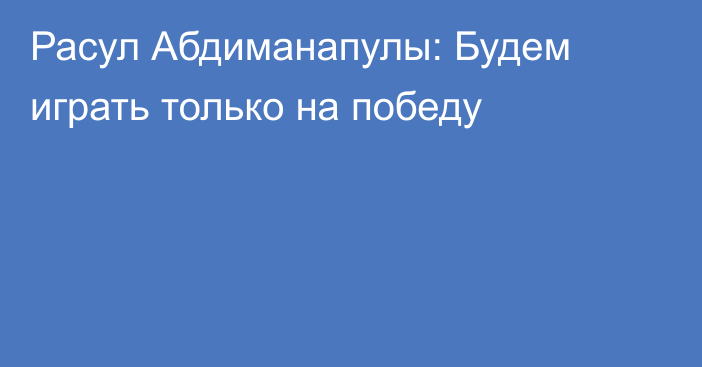 Расул Абдиманапулы: Будем играть только на победу