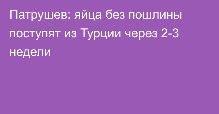 Патрушев: яйца без пошлины поступят из Турции через 2-3 недели