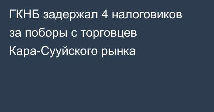 ГКНБ задержал 4 налоговиков за поборы с торговцев Кара-Сууйского рынка