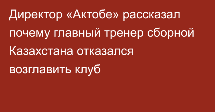 Директор «Актобе» рассказал почему главный тренер сборной Казахстана отказался возглавить клуб