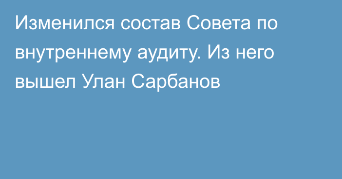 Изменился состав Совета по внутреннему аудиту. Из него вышел Улан Сарбанов