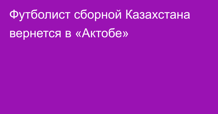 Футболист сборной Казахстана вернется в «Актобе»