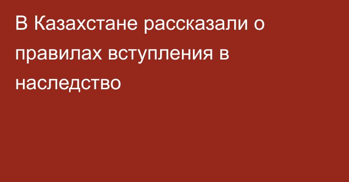 В Казахстане рассказали о правилах вступления в наследство