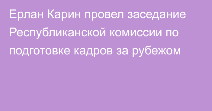 Ерлан Карин провел заседание Республиканской комиссии по подготовке кадров за рубежом