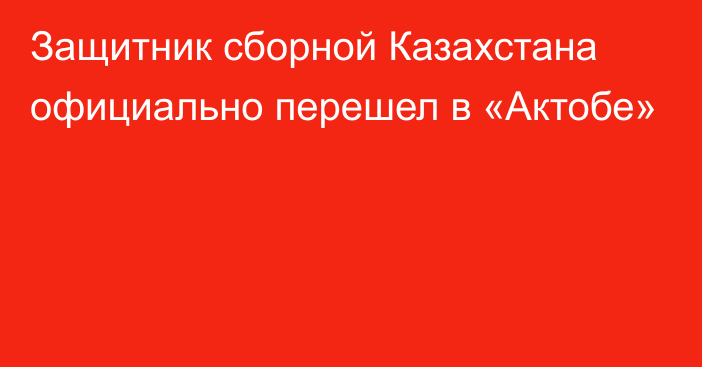 Защитник сборной Казахстана официально перешел в «Актобе»