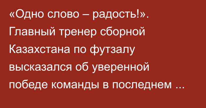 «Одно слово – радость!». Главный тренер сборной Казахстана по футзалу высказался об уверенной победе команды в последнем матче отбора на ЧМ-2024