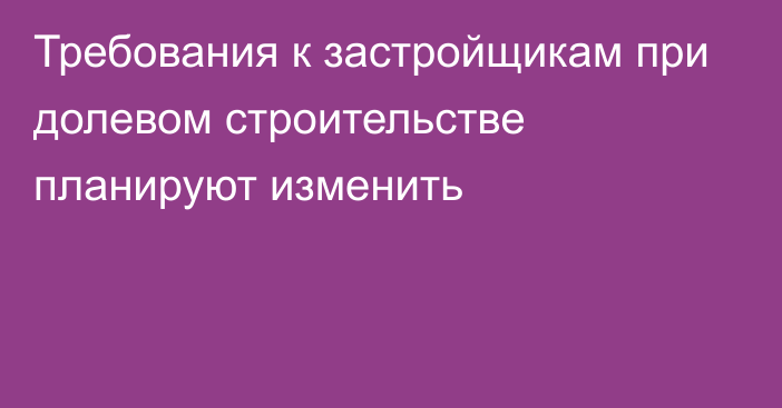 Требования к застройщикам при долевом строительстве планируют изменить