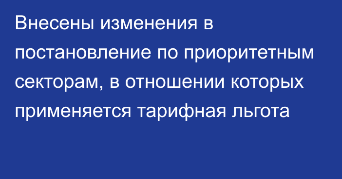 Внесены изменения в постановление по приоритетным секторам, в отношении которых применяется тарифная льгота