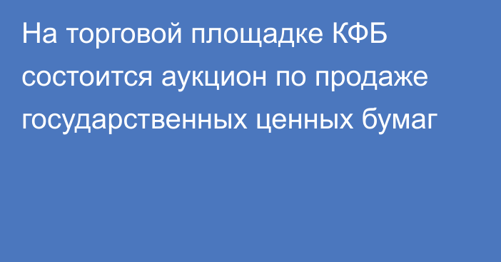 На торговой площадке КФБ состоится аукцион по продаже государственных ценных бумаг