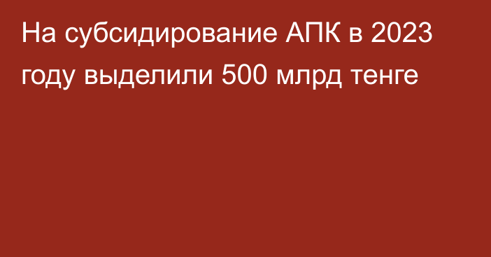 На субсидирование АПК в 2023 году выделили 500 млрд тенге