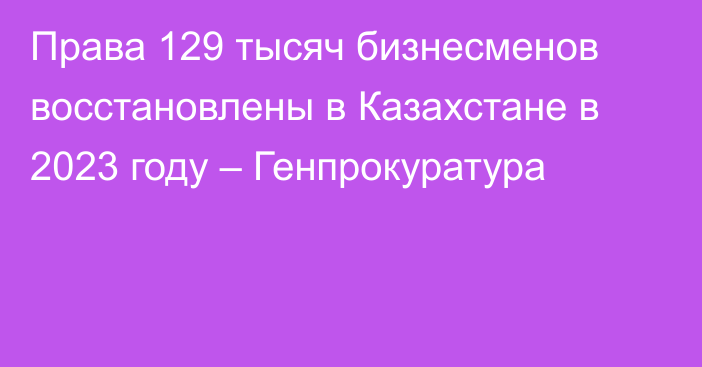 Права 129 тысяч бизнесменов восстановлены в Казахстане в 2023 году – Генпрокуратура